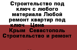 Строительство под ключ с любого материала.Любой ремонт квартир под ключ › Цена ­ 1 000 - Крым, Севастополь Строительство и ремонт » Услуги   . Крым,Севастополь